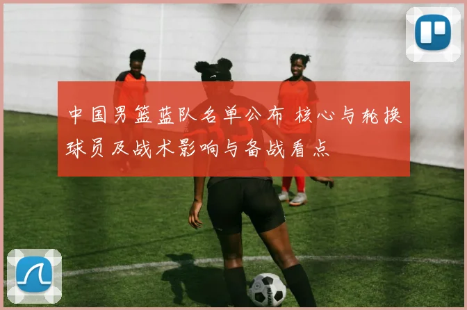中国男篮蓝队名单公布 核心与轮换球员及战术影响与备战看点