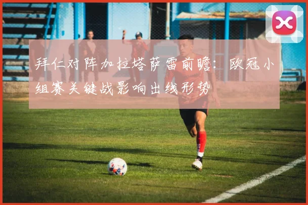 拜仁对阵加拉塔萨雷前瞻：欧冠小组赛关键战影响出线形势
