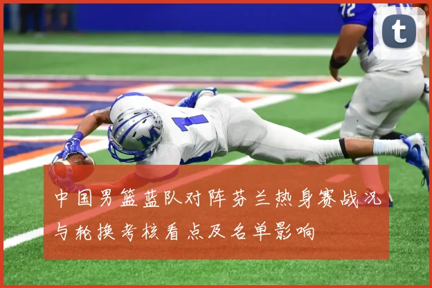 中国男篮蓝队对阵芬兰热身赛战况与轮换考核看点及名单影响
